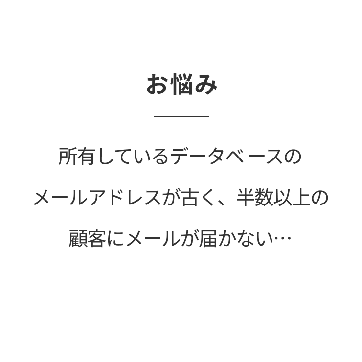 お悩み 所有しているデータベ ースのメールアドレスが古く、半数以上の顧客にメールが届かない…